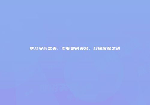 丽江吴氏嘉美：专业整形美容，口碑信赖之选