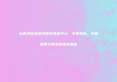 山西武警总医院整形美容中心：专业团队、特色案例与收费标准全解析