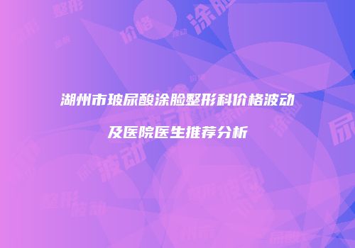 湖州市玻尿酸涂脸整形科价格波动及医院医生推荐分析