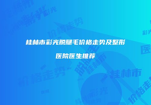 桂林市彩光脱腿毛价格走势及整形医院医生推荐