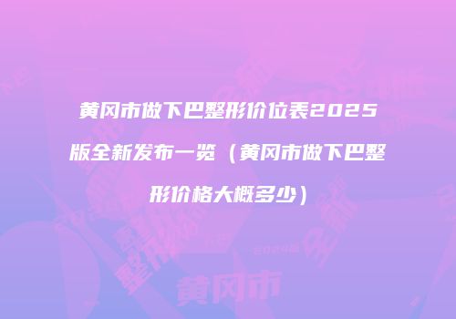黄冈市做下巴整形价位表2025版全新发布一览（黄冈市做下巴整形价格大概多少）
