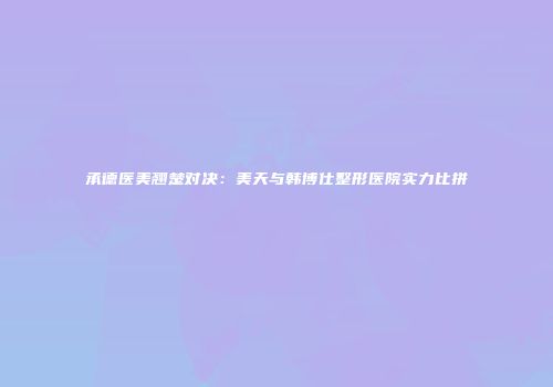 承德医美翘楚对决：美天与韩博仕整形医院实力比拼