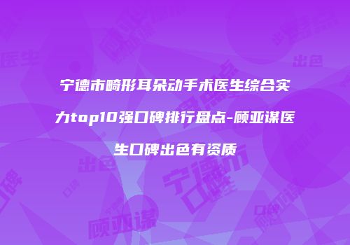 宁德市畸形耳朵动手术医生综合实力top10强口碑排行盘点-顾亚谋医生口碑出色有资质