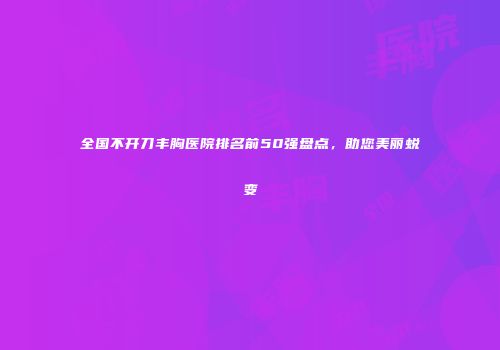 全国不开刀丰胸医院排名前50强盘点，助您美丽蜕变