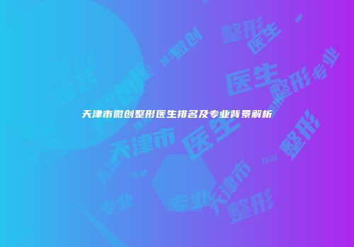 天津市微创整形医生排名及专业背景解析