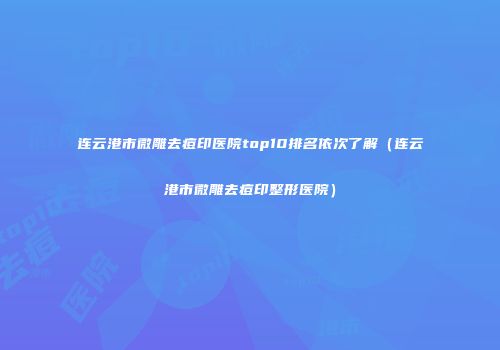 连云港市微雕去痘印医院top10排名依次了解（连云港市微雕去痘印整形医院）