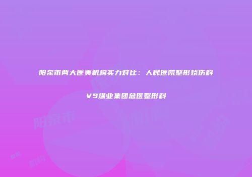 阳泉市两大医美机构实力对比：人民医院整形烧伤科VS煤业集团总医整形科