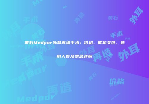 黄石Medpor外耳再造手术：价格、成功关键、适用人群及禁忌详解