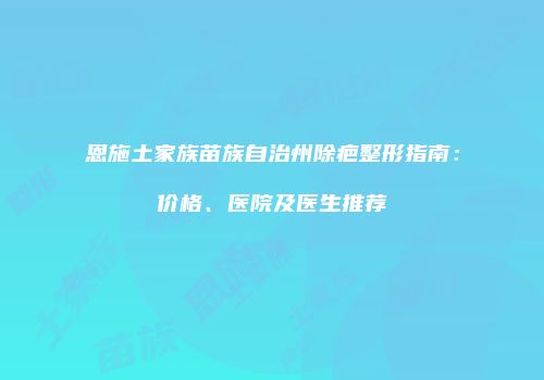 恩施土家族苗族自治州除疤整形指南：价格、医院及医生推荐