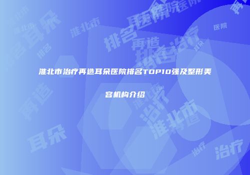 淮北市治疗再造耳朵医院排名TOP10强及整形美容机构介绍