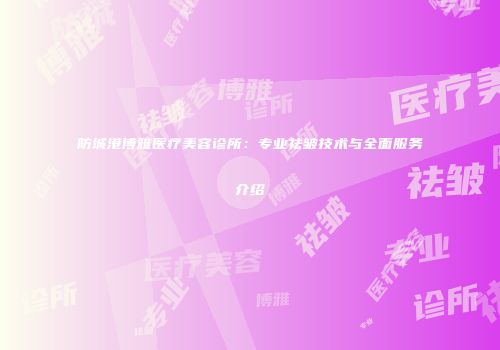 防城港博雅医疗美容诊所：专业祛皱技术与全面服务介绍