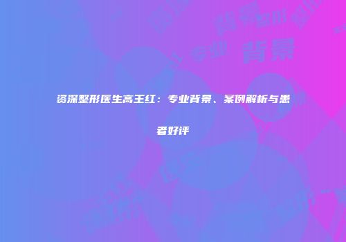 资深整形医生高王红：专业背景、案例解析与患者好评