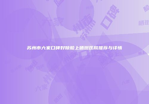 苏州市六家口碑好除脸上晒斑医院推荐与详情