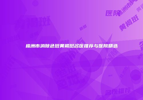 株洲市消除色斑黄褐斑名医推荐与医院精选