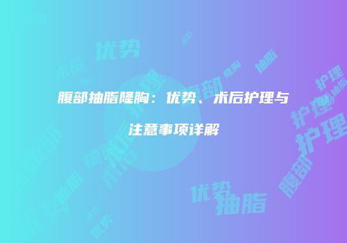 腹部抽脂隆胸：优势、术后护理与注意事项详解