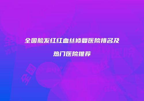 全国脸发红红血丝修复医院排名及热门医院推荐