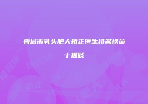 晋城市乳头肥大矫正医生排名榜前十揭晓