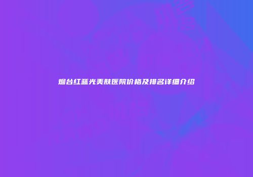 烟台红蓝光美肤医院价格及排名详细介绍