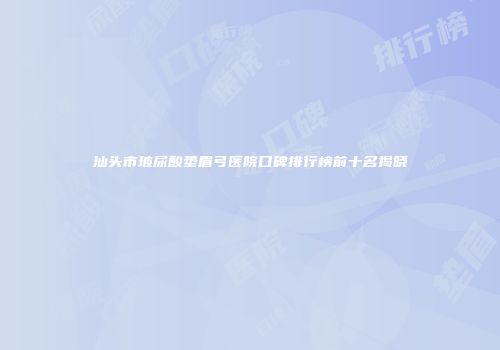 汕头市玻尿酸垫眉弓医院口碑排行榜前十名揭晓