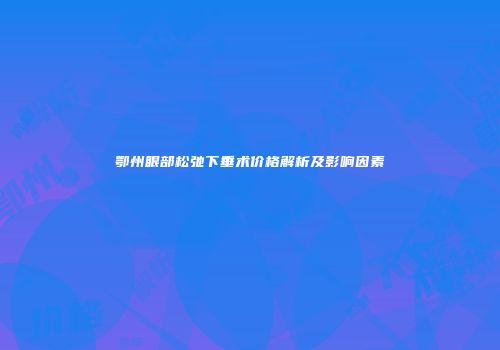 鄂州眼部松弛下垂术价格解析及影响因素