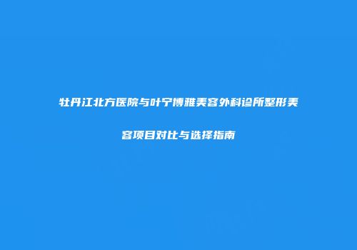 牡丹江北方医院与叶宁博雅美容外科诊所整形美容项目对比与选择指南