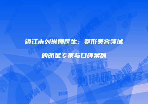 镇江市刘琳娜医生：整形美容领域的明星专家与口碑案例