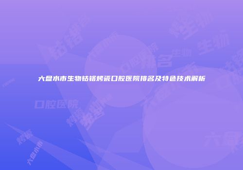六盘水市生物钴铬烤瓷口腔医院排名及特色技术解析