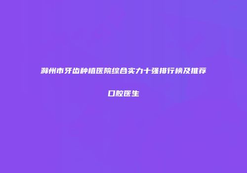 滁州市牙齿种植医院综合实力十强排行榜及推荐口腔医生