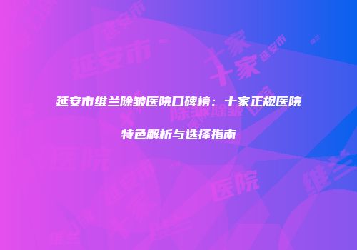 延安市维兰除皱医院口碑榜：十家正规医院特色解析与选择指南