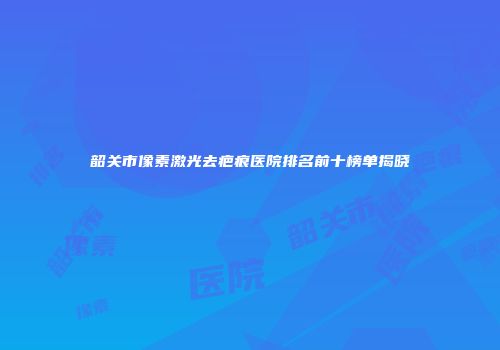 韶关市像素激光去疤痕医院排名前十榜单揭晓