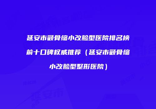 延安市颧骨缩小改脸型医院排名榜前十口碑权威推荐（延安市颧骨缩小改脸型整形医院）