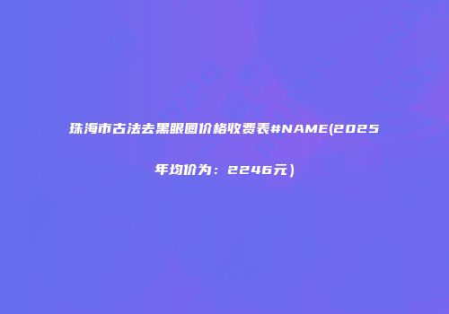 珠海市古法去黑眼圈价格收费表#NAME(2025年均价为：2246元）