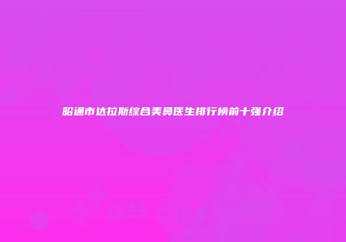昭通市达拉斯综合美鼻医生排行榜前十强介绍