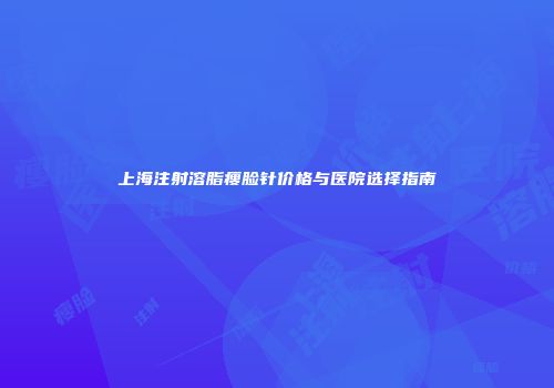 上海注射溶脂瘦脸针价格与医院选择指南