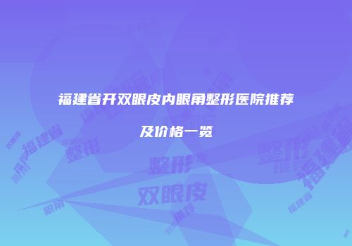 福建省开双眼皮内眼角整形医院推荐及价格一览