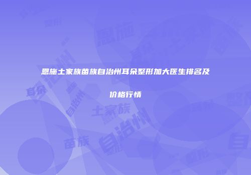 恩施土家族苗族自治州耳朵整形加大医生排名及价格行情