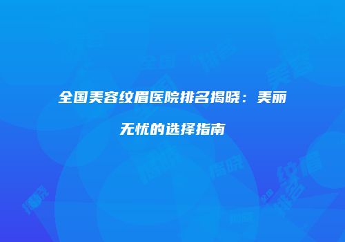 全国美容纹眉医院排名揭晓：美丽无忧的选择指南