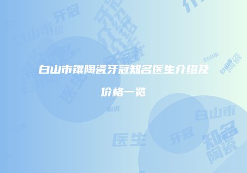 白山市镶陶瓷牙冠知名医生介绍及价格一览
