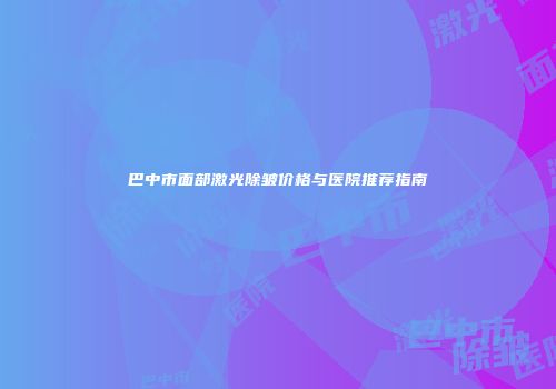 巴中市面部激光除皱价格与医院推荐指南
