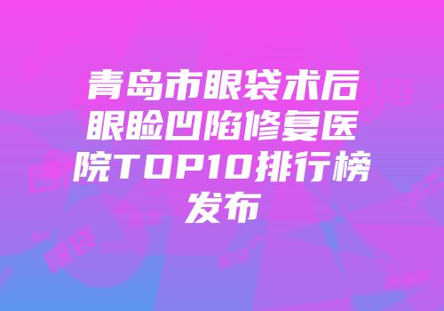 青岛市眼袋术后眼睑凹陷修复医院TOP10排行榜发布
