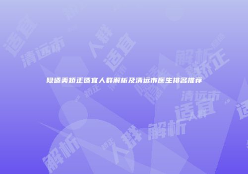 隐适美矫正适宜人群解析及清远市医生排名推荐