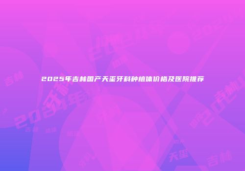2025年吉林国产天玺牙科种植体价格及医院推荐