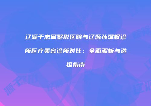 辽源于志军整形医院与辽源孙泽权诊所医疗美容诊所对比：全面解析与选择指南