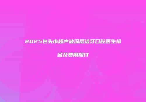 2025包头市超声波深层洁牙口腔医生排名及费用探讨