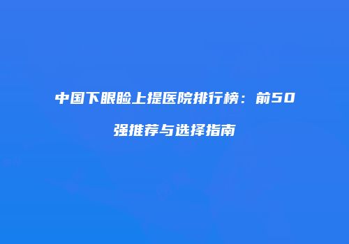 中国下眼睑上提医院排行榜：前50强推荐与选择指南