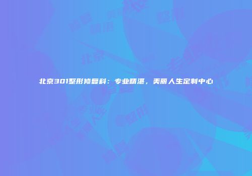 北京301整形修复科：专业精湛，美丽人生定制中心