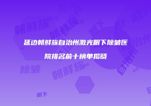 延边朝鲜族自治州激光眼下除皱医院排名前十榜单揭晓