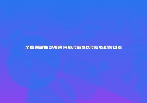 全国黑眼圈整形医院排名前50名权威机构盘点