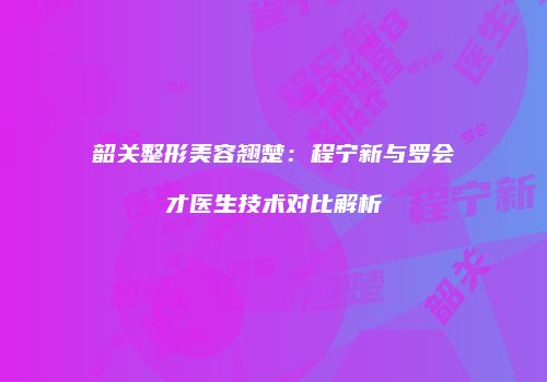 韶关整形美容翘楚：程宁新与罗会才医生技术对比解析