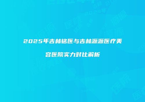 2025年吉林铭医与吉林源源医疗美容医院实力对比解析